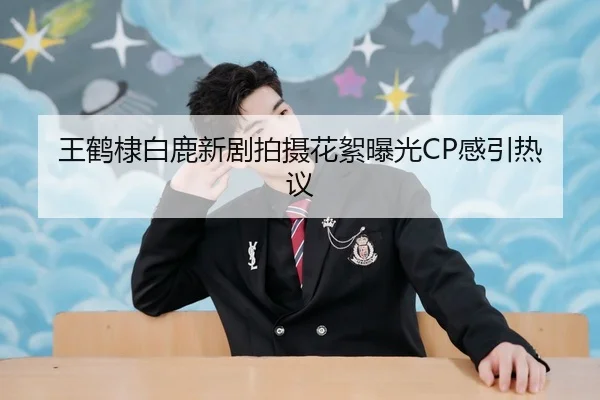 王鹤棣白鹿新剧拍摄花絮曝光CP感引热议